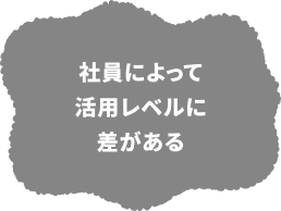 社員によって活用レベルに差がある